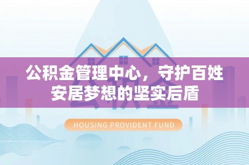 鹿泉公积金管理中心，守护百姓安居梦想的坚实后盾