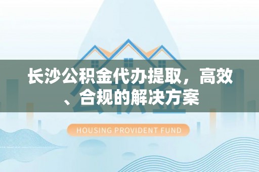 鹿泉长沙公积金代办提取，高效、合规的解决方案