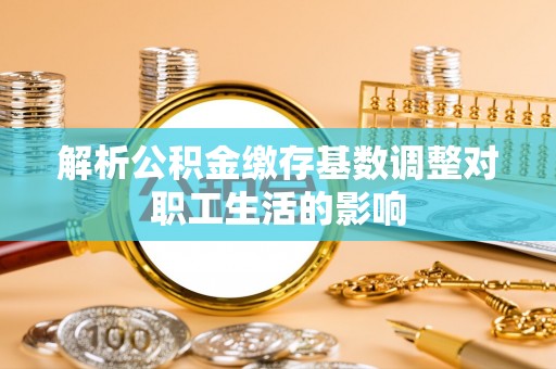 鹿泉解析公积金缴存基数调整对职工生活的影响