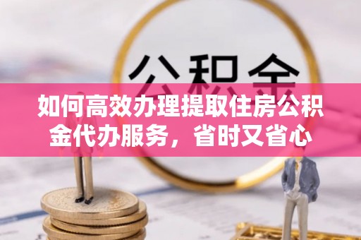 鹿泉如何高效办理提取住房公积金代办服务，省时又省心