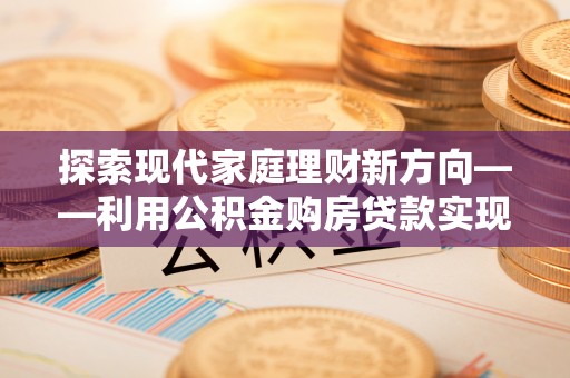 鹿泉探索现代家庭理财新方向——利用公积金购房贷款实现安居梦想