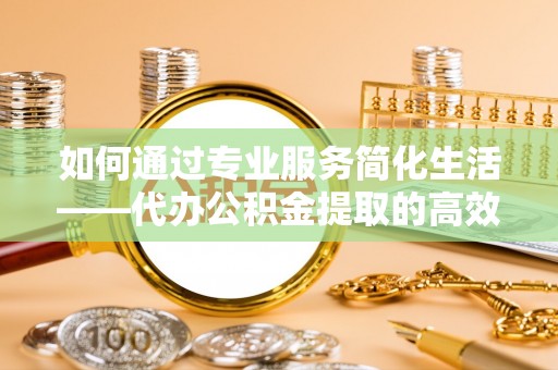 鹿泉如何通过专业服务简化生活——代办公积金提取的高效选择