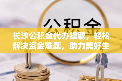 鹿泉长沙公积金代办提取，轻松解决资金难题，助力美好生活