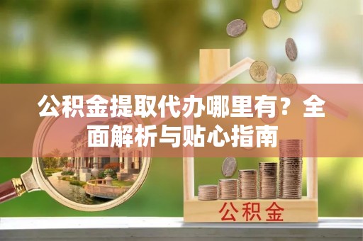 鹿泉公积金提取代办哪里有？全面解析与贴心指南