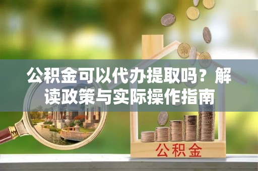 鹿泉公积金可以代办提取吗？解读政策与实际操作指南