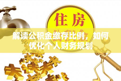 鹿泉解读公积金缴存比例，如何优化个人财务规划