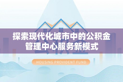 鹿泉探索现代化城市中的公积金管理中心服务新模式