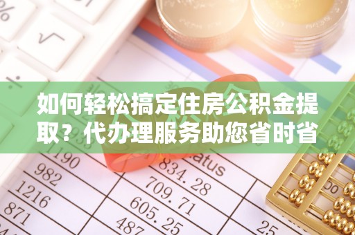 鹿泉如何轻松搞定住房公积金提取？代办理服务助您省时省力