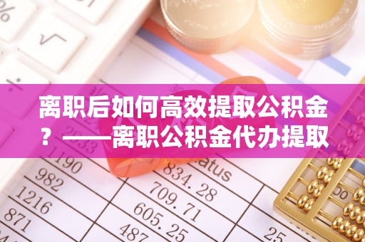 鹿泉离职后如何高效提取公积金？——离职公积金代办提取全流程解析