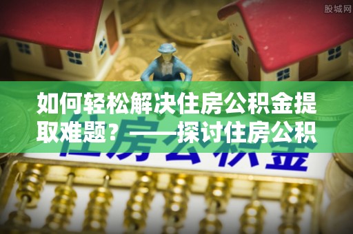 鹿泉如何轻松解决住房公积金提取难题？——探讨住房公积金提取代办服务