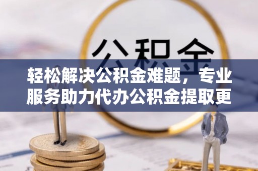鹿泉轻松解决公积金难题，专业服务助力代办公积金提取更高效
