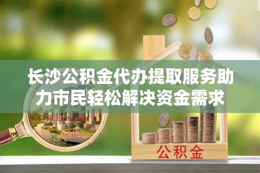 鹿泉长沙公积金代办提取服务助力市民轻松解决资金需求
