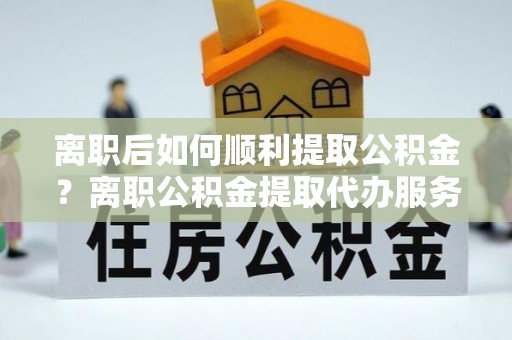 鹿泉离职后如何顺利提取公积金？离职公积金提取代办服务帮你搞定！