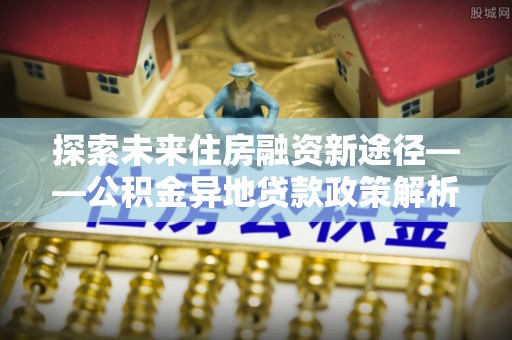 鹿泉探索未来住房融资新途径——公积金异地贷款政策解析与实践
