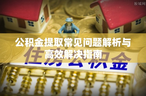 鹿泉公积金提取常见问题解析与高效解决指南