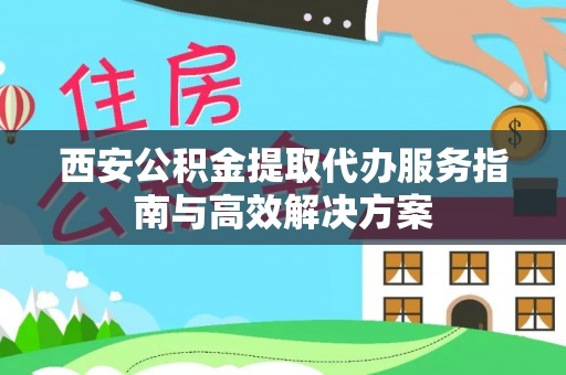 鹿泉西安公积金提取代办服务指南与高效解决方案