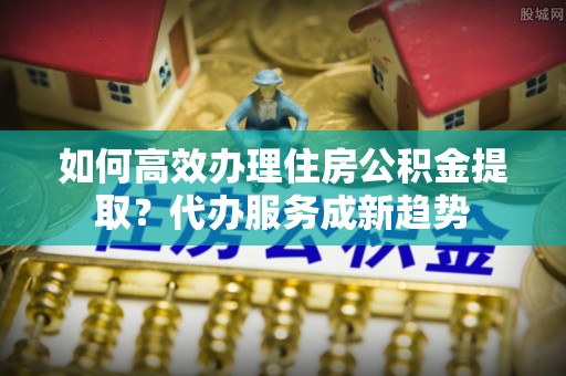 鹿泉如何高效办理住房公积金提取？代办服务成新趋势
