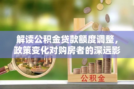 鹿泉解读公积金贷款额度调整，政策变化对购房者的深远影响