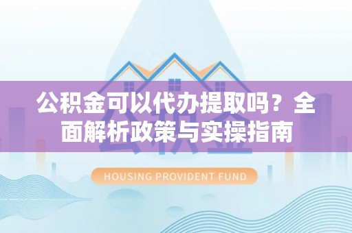 鹿泉公积金可以代办提取吗？全面解析政策与实操指南
