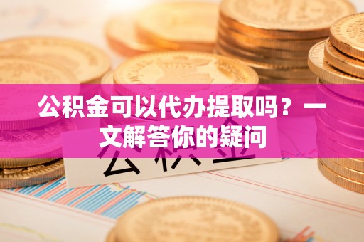 鹿泉公积金可以代办提取吗？一文解答你的疑问