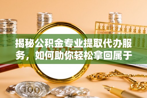 鹿泉揭秘公积金专业提取代办服务，如何助你轻松拿回属于你的资金