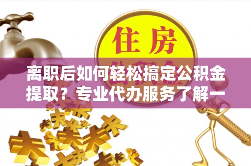 鹿泉离职后如何轻松搞定公积金提取？专业代办服务了解一下