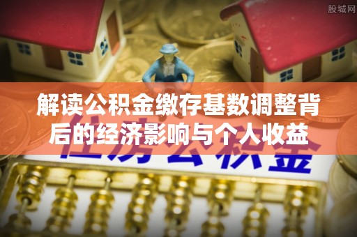 鹿泉解读公积金缴存基数调整背后的经济影响与个人收益