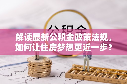鹿泉解读最新公积金政策法规，如何让住房梦想更近一步？
