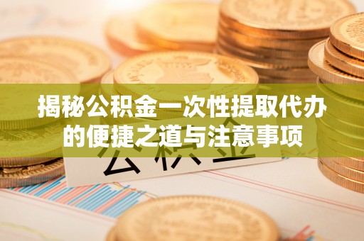鹿泉揭秘公积金一次性提取代办的便捷之道与注意事项