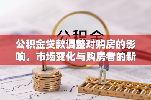 鹿泉公积金贷款调整对购房的影响，市场变化与购房者的新选择