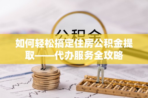 鹿泉如何轻松搞定住房公积金提取——代办服务全攻略