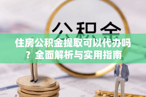 鹿泉住房公积金提取可以代办吗？全面解析与实用指南