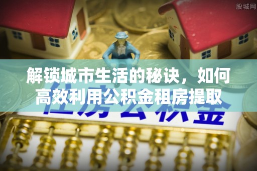 鹿泉解锁城市生活的秘诀，如何高效利用公积金租房提取