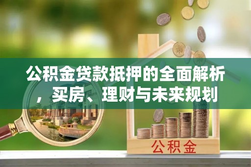 鹿泉公积金贷款抵押的全面解析，买房、理财与未来规划