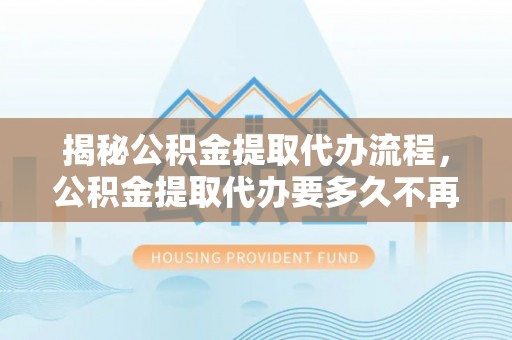 鹿泉揭秘公积金提取代办流程，公积金提取代办要多久不再是谜题