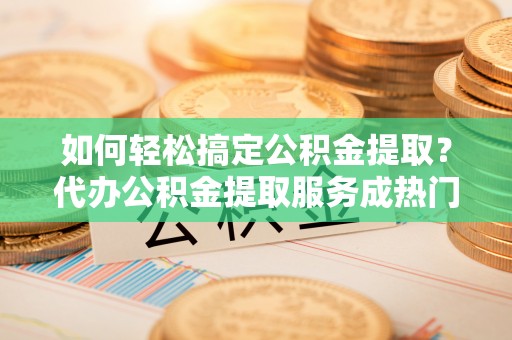鹿泉如何轻松搞定公积金提取？代办公积金提取服务成热门选择