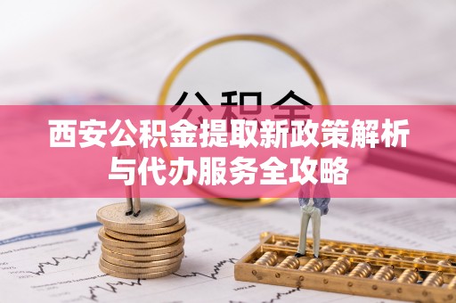 鹿泉西安公积金提取新政策解析与代办服务全攻略