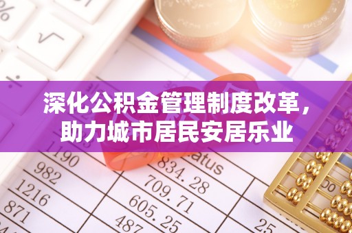 鹿泉深化公积金管理制度改革，助力城市居民安居乐业