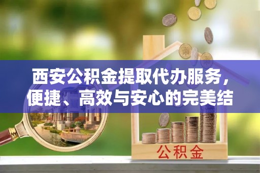 鹿泉西安公积金提取代办服务，便捷、高效与安心的完美结合