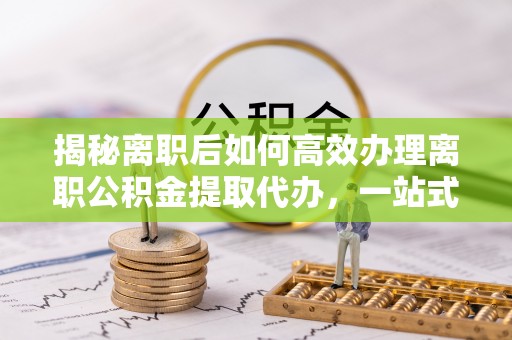 鹿泉揭秘离职后如何高效办理离职公积金提取代办，一站式服务全解析