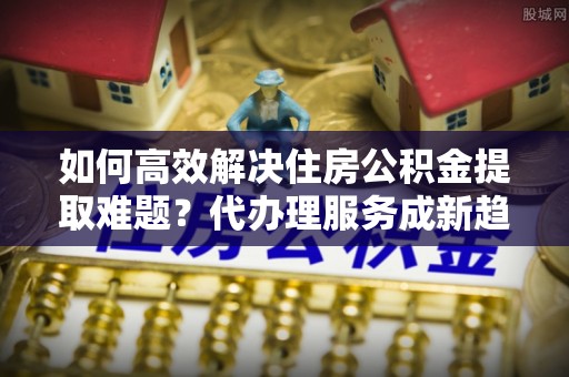 鹿泉如何高效解决住房公积金提取难题？代办理服务成新趋势