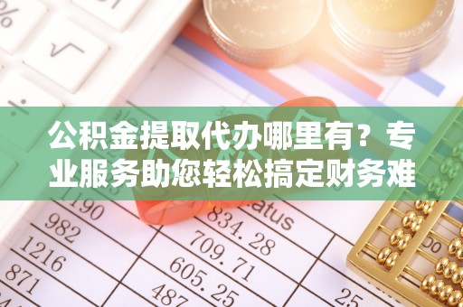鹿泉公积金提取代办哪里有？专业服务助您轻松搞定财务难题