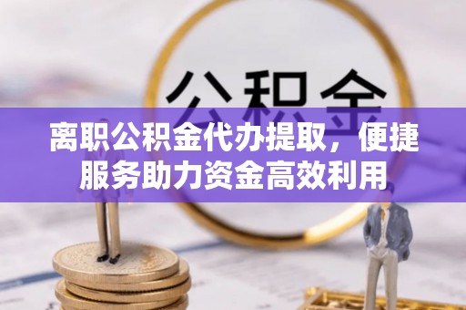 鹿泉离职公积金代办提取，便捷服务助力资金高效利用
