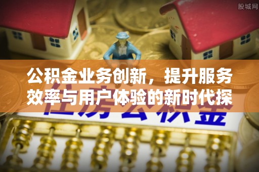 鹿泉公积金业务创新，提升服务效率与用户体验的新时代探索