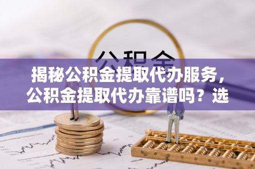 鹿泉揭秘公积金提取代办服务，公积金提取代办靠谱吗？选择需谨慎