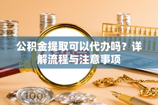 鹿泉公积金提取可以代办吗？详解流程与注意事项