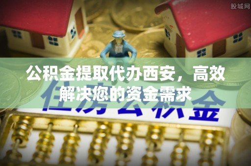 鹿泉公积金提取代办西安，高效解决您的资金需求