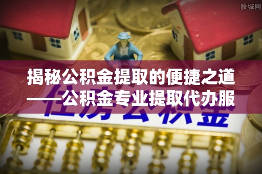 鹿泉揭秘公积金提取的便捷之道——公积金专业提取代办服务解析