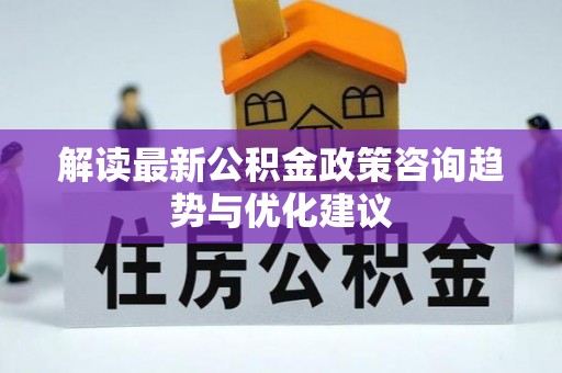 鹿泉解读最新公积金政策咨询趋势与优化建议