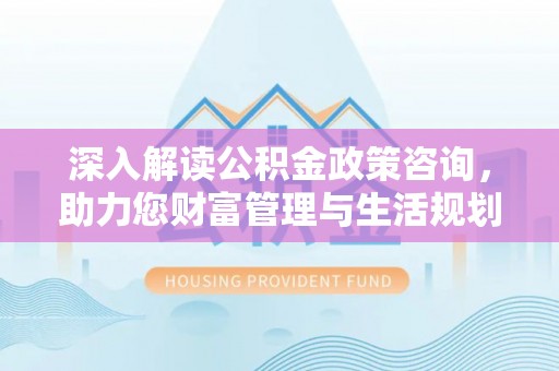 鹿泉深入解读公积金政策咨询，助力您财富管理与生活规划
